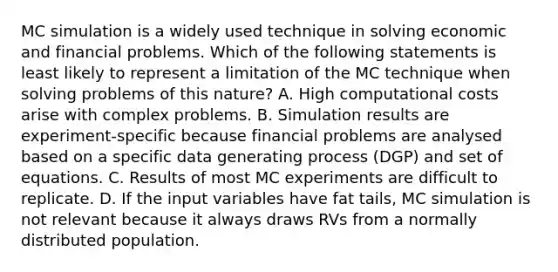 MC simulation is a widely used technique in solving economic and financial problems. Which of the following statements is least likely to represent a limitation of the MC technique when solving problems of this nature? A. High computational costs arise with complex problems. B. Simulation results are experiment-specific because financial problems are analysed based on a specific data generating process (DGP) and set of equations. C. Results of most MC experiments are difficult to replicate. D. If the input variables have fat tails, MC simulation is not relevant because it always draws RVs from a normally distributed population.