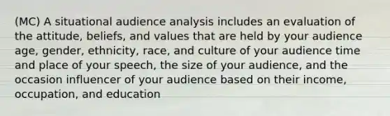 (MC) A situational audience analysis includes an evaluation of the attitude, beliefs, and values that are held by your audience age, gender, ethnicity, race, and culture of your audience time and place of your speech, the size of your audience, and the occasion influencer of your audience based on their income, occupation, and education