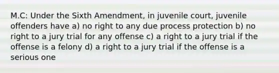 M.C: Under the Sixth Amendment, in juvenile court, juvenile offenders have a) no right to any due process protection b) no right to a jury trial for any offense c) a right to a jury trial if the offense is a felony d) a right to a jury trial if the offense is a serious one