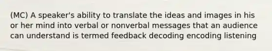 (MC) A speaker's ability to translate the ideas and images in his or her mind into verbal or nonverbal messages that an audience can understand is termed feedback decoding encoding listening