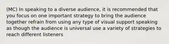 (MC) In speaking to a diverse audience, it is recommended that you focus on one important strategy to bring the audience together refrain from using any type of visual support speaking as though the audience is universal use a variety of strategies to reach different listeners