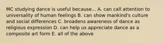 MC studying dance is useful because... A. can call attention to universality of human feelings B. can show mankind's culture and social differences C. broadens awareness of dance as religious expression D. can help us appreciate dance as a composite art form E. all of the above