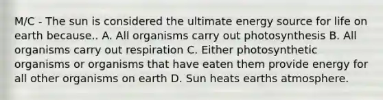 M/C - The sun is considered the ultimate energy source for life on earth because.. A. All organisms carry out photosynthesis B. All organisms carry out respiration C. Either photosynthetic organisms or organisms that have eaten them provide energy for all other organisms on earth D. Sun heats earths atmosphere.