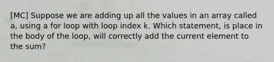 [MC] Suppose we are adding up all the values in an array called a, using a for loop with loop index k. Which statement, is place in the body of the loop, will correctly add the current element to the sum?