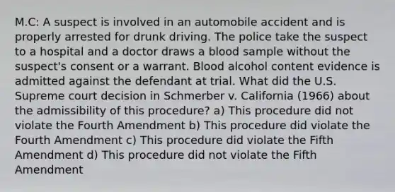 M.C: A suspect is involved in an automobile accident and is properly arrested for drunk driving. The police take the suspect to a hospital and a doctor draws a blood sample without the suspect's consent or a warrant. Blood alcohol content evidence is admitted against the defendant at trial. What did the U.S. Supreme court decision in Schmerber v. California (1966) about the admissibility of this procedure? a) This procedure did not violate the Fourth Amendment b) This procedure did violate the Fourth Amendment c) This procedure did violate the Fifth Amendment d) This procedure did not violate the Fifth Amendment