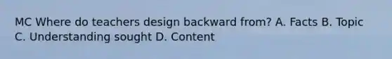 MC Where do teachers design backward from? A. Facts B. Topic C. Understanding sought D. Content