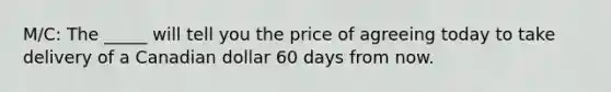 M/C: The _____ will tell you the price of agreeing today to take delivery of a Canadian dollar 60 days from now.