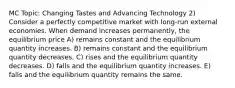 MC Topic: Changing Tastes and Advancing Technology 2) Consider a perfectly competitive market with long-run external economies. When demand increases permanently, the equilibrium price A) remains constant and the equilibrium quantity increases. B) remains constant and the equilibrium quantity decreases. C) rises and the equilibrium quantity decreases. D) falls and the equilibrium quantity increases. E) falls and the equilibrium quantity remains the same.