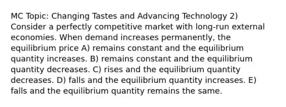 MC Topic: Changing Tastes and Advancing Technology 2) Consider a perfectly competitive market with long-run external economies. When demand increases permanently, the equilibrium price A) remains constant and the equilibrium quantity increases. B) remains constant and the equilibrium quantity decreases. C) rises and the equilibrium quantity decreases. D) falls and the equilibrium quantity increases. E) falls and the equilibrium quantity remains the same.