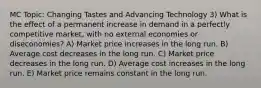 MC Topic: Changing Tastes and Advancing Technology 3) What is the effect of a permanent increase in demand in a perfectly competitive market, with no external economies or diseconomies? A) Market price increases in the long run. B) Average cost decreases in the long run. C) Market price decreases in the long run. D) Average cost increases in the long run. E) Market price remains constant in the long run.