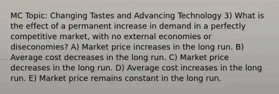 MC Topic: Changing Tastes and Advancing Technology 3) What is the effect of a permanent increase in demand in a perfectly competitive market, with no external economies or diseconomies? A) Market price increases in the long run. B) Average cost decreases in the long run. C) Market price decreases in the long run. D) Average cost increases in the long run. E) Market price remains constant in the long run.