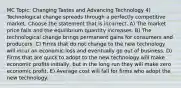 MC Topic: Changing Tastes and Advancing Technology 4) Technological change spreads through a perfectly competitive market. Choose the statement that is incorrect. A) The market price falls and the equilibrium quantity increases. B) The technological change brings permanent gains for consumers and producers. C) Firms that do not change to the new technology will incur an economic loss and eventually go out of business. D) Firms that are quick to adopt to the new technology will make economic profits initially, but in the long run they will make zero economic profit. E) Average cost will fall for firms who adopt the new technology.