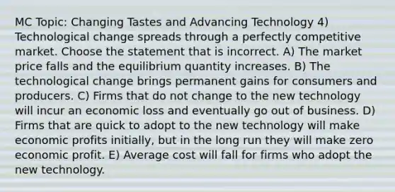 MC Topic: Changing Tastes and Advancing Technology 4) Technological change spreads through a perfectly competitive market. Choose the statement that is incorrect. A) The market price falls and the equilibrium quantity increases. B) The technological change brings permanent gains for consumers and producers. C) Firms that do not change to the new technology will incur an economic loss and eventually go out of business. D) Firms that are quick to adopt to the new technology will make economic profits initially, but in the long run they will make zero economic profit. E) Average cost will fall for firms who adopt the new technology.