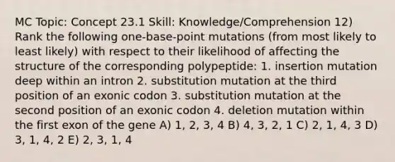 MC Topic: Concept 23.1 Skill: Knowledge/Comprehension 12) Rank the following one-base-point mutations (from most likely to least likely) with respect to their likelihood of affecting the structure of the corresponding polypeptide: 1. insertion mutation deep within an intron 2. substitution mutation at the third position of an exonic codon 3. substitution mutation at the second position of an exonic codon 4. deletion mutation within the first exon of the gene A) 1, 2, 3, 4 B) 4, 3, 2, 1 C) 2, 1, 4, 3 D) 3, 1, 4, 2 E) 2, 3, 1, 4