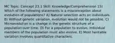 MC Topic: Concept 23.1 Skill: Knowledge/Comprehension 15) Which of the following statements is a misconception about evolution of populations? A) Natural selection acts on individuals. B) Without genetic variation, evolution would not be possible. C) Microevolution is a change in the genetic structure of a population over time. D) For a population to evolve, individual members of the population must also evolve. E) Most heritable variation involves quantitative characters.