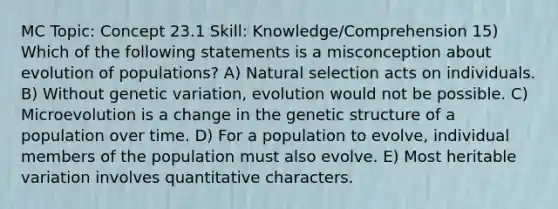 MC Topic: Concept 23.1 Skill: Knowledge/Comprehension 15) Which of the following statements is a misconception about evolution of populations? A) Natural selection acts on individuals. B) Without genetic variation, evolution would not be possible. C) Microevolution is a change in the genetic structure of a population over time. D) For a population to evolve, individual members of the population must also evolve. E) Most heritable variation involves quantitative characters.