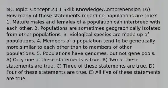 MC Topic: Concept 23.1 Skill: Knowledge/Comprehension 16) How many of these statements regarding populations are true? 1. Mature males and females of a population can interbreed with each other. 2. Populations are sometimes geographically isolated from other populations. 3. Biological species are made up of populations. 4. Members of a population tend to be genetically more similar to each other than to members of other populations. 5. Populations have genomes, but not gene pools. A) Only one of these statements is true. B) Two of these statements are true. C) Three of these statements are true. D) Four of these statements are true. E) All five of these statements are true.