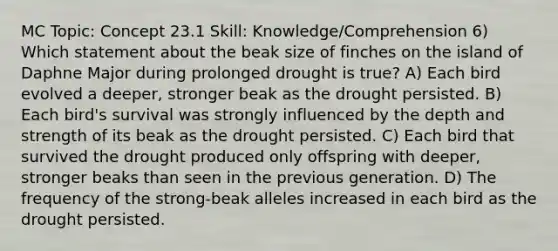 MC Topic: Concept 23.1 Skill: Knowledge/Comprehension 6) Which statement about the beak size of finches on the island of Daphne Major during prolonged drought is true? A) Each bird evolved a deeper, stronger beak as the drought persisted. B) Each bird's survival was strongly influenced by the depth and strength of its beak as the drought persisted. C) Each bird that survived the drought produced only offspring with deeper, stronger beaks than seen in the previous generation. D) The frequency of the strong-beak alleles increased in each bird as the drought persisted.