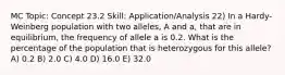 MC Topic: Concept 23.2 Skill: Application/Analysis 22) In a Hardy-Weinberg population with two alleles, A and a, that are in equilibrium, the frequency of allele a is 0.2. What is the percentage of the population that is heterozygous for this allele? A) 0.2 B) 2.0 C) 4.0 D) 16.0 E) 32.0