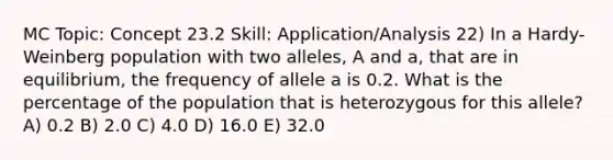 MC Topic: Concept 23.2 Skill: Application/Analysis 22) In a Hardy-Weinberg population with two alleles, A and a, that are in equilibrium, the frequency of allele a is 0.2. What is the percentage of the population that is heterozygous for this allele? A) 0.2 B) 2.0 C) 4.0 D) 16.0 E) 32.0