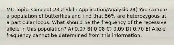MC Topic: Concept 23.2 Skill: Application/Analysis 24) You sample a population of butterflies and find that 56% are heterozygous at a particular locus. What should be the frequency of the recessive allele in this population? A) 0.07 B) 0.08 C) 0.09 D) 0.70 E) Allele frequency cannot be determined from this information.