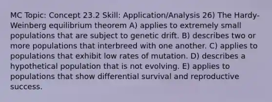 MC Topic: Concept 23.2 Skill: Application/Analysis 26) The Hardy-Weinberg equilibrium theorem A) applies to extremely small populations that are subject to genetic drift. B) describes two or more populations that interbreed with one another. C) applies to populations that exhibit low rates of mutation. D) describes a hypothetical population that is not evolving. E) applies to populations that show differential survival and reproductive success.