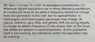 MC Topic: Concept 23.2 Skill: Knowledge/Comprehension 17) Whenever diploid populations are in Hardy-Weinberg equilibrium at a particular locus A) the allele's frequency should not change from one generation to the next, but its representation in homozygous and heterozygous genotypes may change. B) natural selection, gene flow, and genetic drift are acting equally to change an allele's frequency. C) this means that, at this locus, two alleles are present in equal proportions. D) the population itself is not evolving, but individuals within the population may be evolving.