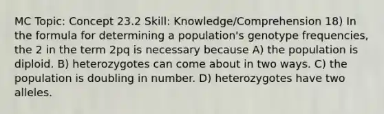 MC Topic: Concept 23.2 Skill: Knowledge/Comprehension 18) In the formula for determining a population's genotype frequencies, the 2 in the term 2pq is necessary because A) the population is diploid. B) heterozygotes can come about in two ways. C) the population is doubling in number. D) heterozygotes have two alleles.