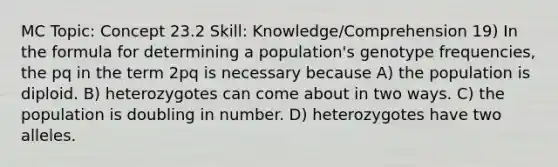 MC Topic: Concept 23.2 Skill: Knowledge/Comprehension 19) In the formula for determining a population's genotype frequencies, the pq in the term 2pq is necessary because A) the population is diploid. B) heterozygotes can come about in two ways. C) the population is doubling in number. D) heterozygotes have two alleles.