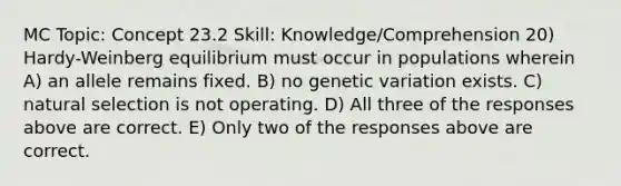 MC Topic: Concept 23.2 Skill: Knowledge/Comprehension 20) Hardy-Weinberg equilibrium must occur in populations wherein A) an allele remains fixed. B) no genetic variation exists. C) natural selection is not operating. D) All three of the responses above are correct. E) Only two of the responses above are correct.