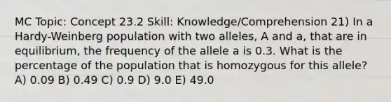 MC Topic: Concept 23.2 Skill: Knowledge/Comprehension 21) In a Hardy-Weinberg population with two alleles, A and a, that are in equilibrium, the frequency of the allele a is 0.3. What is the percentage of the population that is homozygous for this allele? A) 0.09 B) 0.49 C) 0.9 D) 9.0 E) 49.0