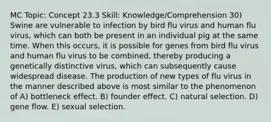 MC Topic: Concept 23.3 Skill: Knowledge/Comprehension 30) Swine are vulnerable to infection by bird flu virus and human flu virus, which can both be present in an individual pig at the same time. When this occurs, it is possible for genes from bird flu virus and human flu virus to be combined, thereby producing a genetically distinctive virus, which can subsequently cause widespread disease. The production of new types of flu virus in the manner described above is most similar to the phenomenon of A) bottleneck effect. B) founder effect. C) natural selection. D) gene flow. E) sexual selection.