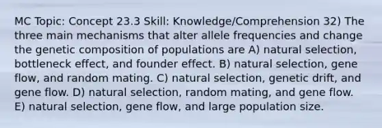 MC Topic: Concept 23.3 Skill: Knowledge/Comprehension 32) The three main mechanisms that alter allele frequencies and change the genetic composition of populations are A) natural selection, bottleneck effect, and founder effect. B) natural selection, gene flow, and random mating. C) natural selection, genetic drift, and gene flow. D) natural selection, random mating, and gene flow. E) natural selection, gene flow, and large population size.