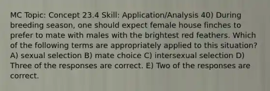 MC Topic: Concept 23.4 Skill: Application/Analysis 40) During breeding season, one should expect female house finches to prefer to mate with males with the brightest red feathers. Which of the following terms are appropriately applied to this situation? A) sexual selection B) mate choice C) intersexual selection D) Three of the responses are correct. E) Two of the responses are correct.