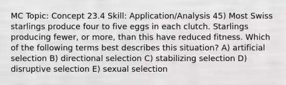 MC Topic: Concept 23.4 Skill: Application/Analysis 45) Most Swiss starlings produce four to five eggs in each clutch. Starlings producing fewer, or more, than this have reduced fitness. Which of the following terms best describes this situation? A) artificial selection B) directional selection C) stabilizing selection D) disruptive selection E) sexual selection