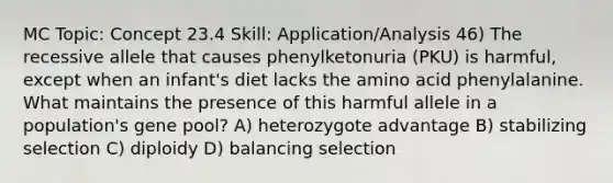 MC Topic: Concept 23.4 Skill: Application/Analysis 46) The recessive allele that causes phenylketonuria (PKU) is harmful, except when an infant's diet lacks the amino acid phenylalanine. What maintains the presence of this harmful allele in a population's gene pool? A) heterozygote advantage B) stabilizing selection C) diploidy D) balancing selection