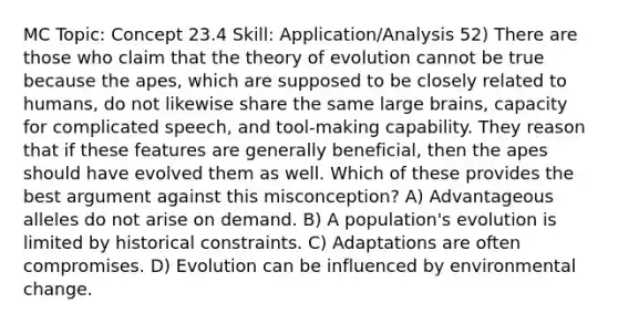 MC Topic: Concept 23.4 Skill: Application/Analysis 52) There are those who claim that the theory of evolution cannot be true because the apes, which are supposed to be closely related to humans, do not likewise share the same large brains, capacity for complicated speech, and tool-making capability. They reason that if these features are generally beneficial, then the apes should have evolved them as well. Which of these provides the best argument against this misconception? A) Advantageous alleles do not arise on demand. B) A population's evolution is limited by historical constraints. C) Adaptations are often compromises. D) Evolution can be influenced by environmental change.