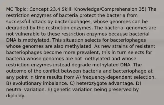 MC Topic: Concept 23.4 Skill: Knowledge/Comprehension 35) The restriction enzymes of bacteria protect the bacteria from successful attack by bacteriophages, whose genomes can be degraded by the restriction enzymes. The bacterial genomes are not vulnerable to these restriction enzymes because bacterial DNA is methylated. This situation selects for bacteriophages whose genomes are also methylated. As new strains of resistant bacteriophages become more prevalent, this in turn selects for bacteria whose genomes are not methylated and whose restriction enzymes instead degrade methylated DNA. The outcome of the conflict between bacteria and bacteriophage at any point in time results from A) frequency-dependent selection. B) evolutionary imbalance. C) heterozygote advantage. D) neutral variation. E) genetic variation being preserved by diploidy.