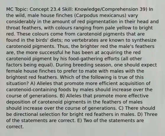 MC Topic: Concept 23.4 Skill: Knowledge/Comprehension 39) In the wild, male house finches (Carpodus mexicanus) vary considerably in the amount of red pigmentation in their head and throat feathers, with colours ranging from pale yellow to bright red. These colours come from carotenoid pigments that are found in the birds' diets; no vertebrates are known to synthesize carotenoid pigments. Thus, the brighter red the male's feathers are, the more successful he has been at acquiring the red carotenoid pigment by his food-gathering efforts (all other factors being equal). During breeding season, one should expect female house finches to prefer to mate with males with the brightest red feathers. Which of the following is true of this situation? A) Alleles that promote more efficient acquisition of carotenoid-containing foods by males should increase over the course of generations. B) Alleles that promote more effective deposition of carotenoid pigments in the feathers of males should increase over the course of generations. C) There should be directional selection for bright red feathers in males. D) Three of the statements are correct. E) Two of the statements are correct.