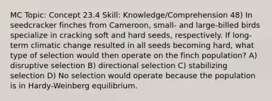 MC Topic: Concept 23.4 Skill: Knowledge/Comprehension 48) In seedcracker finches from Cameroon, small- and large-billed birds specialize in cracking soft and hard seeds, respectively. If long-term climatic change resulted in all seeds becoming hard, what type of selection would then operate on the finch population? A) disruptive selection B) directional selection C) stabilizing selection D) No selection would operate because the population is in Hardy-Weinberg equilibrium.