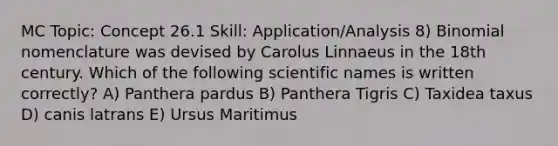 MC Topic: Concept 26.1 Skill: Application/Analysis 8) Binomial nomenclature was devised by Carolus Linnaeus in the 18th century. Which of the following scientific names is written correctly? A) Panthera pardus B) Panthera Tigris C) Taxidea taxus D) canis latrans E) Ursus Maritimus