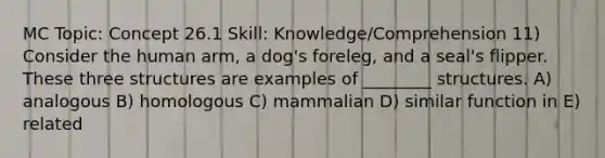 MC Topic: Concept 26.1 Skill: Knowledge/Comprehension 11) Consider the human arm, a dog's foreleg, and a seal's flipper. These three structures are examples of ________ structures. A) analogous B) homologous C) mammalian D) similar function in E) related