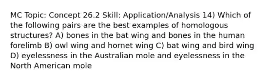 MC Topic: Concept 26.2 Skill: Application/Analysis 14) Which of the following pairs are the best examples of homologous structures? A) bones in the bat wing and bones in the human forelimb B) owl wing and hornet wing C) bat wing and bird wing D) eyelessness in the Australian mole and eyelessness in the North American mole