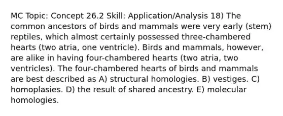 MC Topic: Concept 26.2 Skill: Application/Analysis 18) The common ancestors of birds and mammals were very early (stem) reptiles, which almost certainly possessed three-chambered hearts (two atria, one ventricle). Birds and mammals, however, are alike in having four-chambered hearts (two atria, two ventricles). The four-chambered hearts of birds and mammals are best described as A) structural homologies. B) vestiges. C) homoplasies. D) the result of shared ancestry. E) molecular homologies.