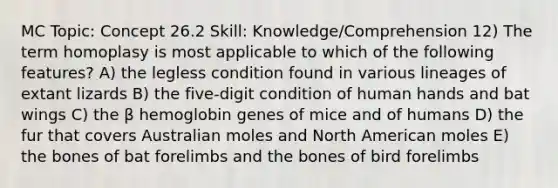 MC Topic: Concept 26.2 Skill: Knowledge/Comprehension 12) The term homoplasy is most applicable to which of the following features? A) the legless condition found in various lineages of extant lizards B) the five-digit condition of human hands and bat wings C) the β hemoglobin genes of mice and of humans D) the fur that covers Australian moles and North American moles E) the bones of bat forelimbs and the bones of bird forelimbs