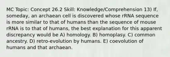 MC Topic: Concept 26.2 Skill: Knowledge/Comprehension 13) If, someday, an archaean cell is discovered whose rRNA sequence is more similar to that of humans than the sequence of mouse rRNA is to that of humans, the best explanation for this apparent discrepancy would be A) homology. B) homoplasy. C) common ancestry. D) retro-evolution by humans. E) coevolution of humans and that archaean.