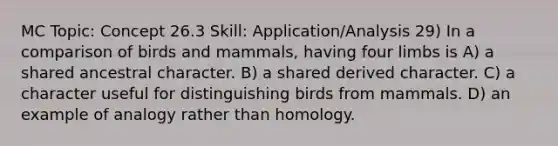 MC Topic: Concept 26.3 Skill: Application/Analysis 29) In a comparison of birds and mammals, having four limbs is A) a shared ancestral character. B) a shared derived character. C) a character useful for distinguishing birds from mammals. D) an example of analogy rather than homology.