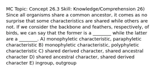 MC Topic: Concept 26.3 Skill: Knowledge/Comprehension 26) Since all organisms share a common ancestor, it comes as no surprise that some characteristics are shared while others are not. If we consider the backbone and feathers, respectively, of birds, we can say that the former is a ________ while the latter are a ________. A) monophyletic characteristic, paraphyletic characteristic B) monophyletic characteristic, polyphyletic characteristic C) shared derived character, shared ancestral character D) shared ancestral character, shared derived character E) ingroup, outgroup