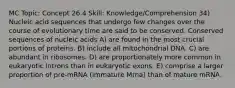 MC Topic: Concept 26.4 Skill: Knowledge/Comprehension 34) Nucleic acid sequences that undergo few changes over the course of evolutionary time are said to be conserved. Conserved sequences of nucleic acids A) are found in the most crucial portions of proteins. B) include all mitochondrial DNA. C) are abundant in ribosomes. D) are proportionately more common in eukaryotic introns than in eukaryotic exons. E) comprise a larger proportion of pre-mRNA (immature Mrna) than of mature mRNA.