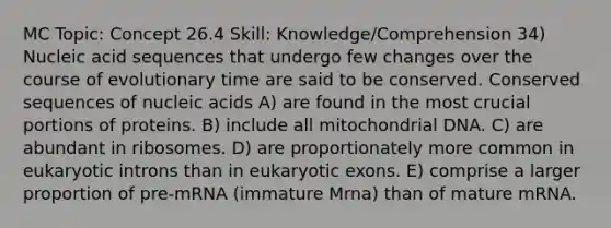 MC Topic: Concept 26.4 Skill: Knowledge/Comprehension 34) Nucleic acid sequences that undergo few changes over the course of evolutionary time are said to be conserved. Conserved sequences of nucleic acids A) are found in the most crucial portions of proteins. B) include all mitochondrial DNA. C) are abundant in ribosomes. D) are proportionately more common in eukaryotic introns than in eukaryotic exons. E) comprise a larger proportion of pre-mRNA (immature Mrna) than of mature mRNA.